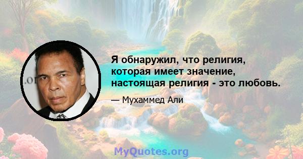 Я обнаружил, что религия, которая имеет значение, настоящая религия - это любовь.