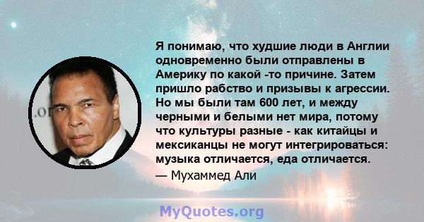 Я понимаю, что худшие люди в Англии одновременно были отправлены в Америку по какой -то причине. Затем пришло рабство и призывы к агрессии. Но мы были там 600 лет, и между черными и белыми нет мира, потому что культуры