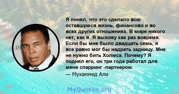 Я понял, что это сделало всю оставшуюся жизнь, финансово и во всех других отношениях. В мире никого нет, как я. Я выхожу как раз вовремя. Если бы мне было двадцать семь, я все равно мог бы надрать задницу. Мне не нужно