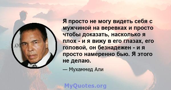 Я просто не могу видеть себя с мужчиной на веревках и просто чтобы доказать, насколько я плох - и я вижу в его глазах, его головой, он безнадежен - и я просто намеренно бью. Я этого не делаю.