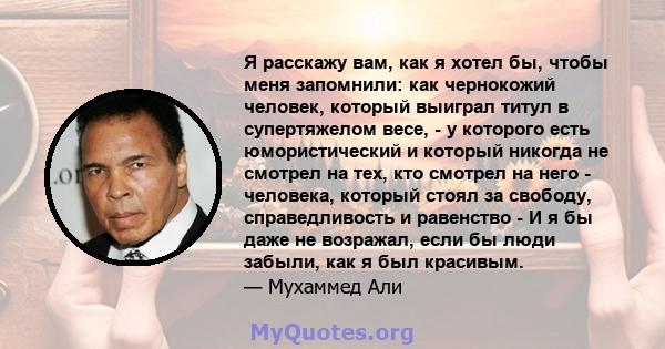 Я расскажу вам, как я хотел бы, чтобы меня запомнили: как чернокожий человек, который выиграл титул в супертяжелом весе, - у которого есть юмористический и который никогда не смотрел на тех, кто смотрел на него -