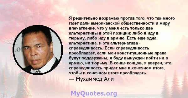 Я решительно возражаю против того, что так много газет дали американской общественности и миру впечатление, что у меня есть только две альтернативы в этой позиции: либо я иду в тюрьму, либо иду в армию. Есть еще одна