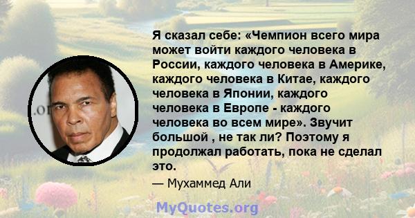 Я сказал себе: «Чемпион всего мира может войти каждого человека в России, каждого человека в Америке, каждого человека в Китае, каждого человека в Японии, каждого человека в Европе - каждого человека во всем мире».