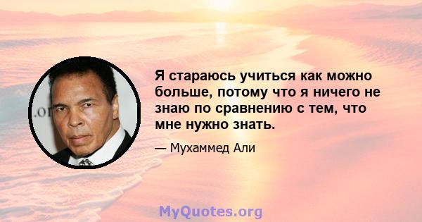 Я стараюсь учиться как можно больше, потому что я ничего не знаю по сравнению с тем, что мне нужно знать.