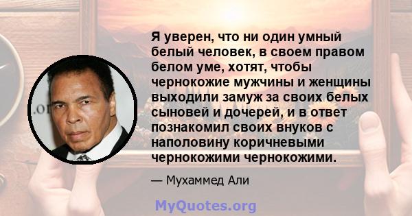 Я уверен, что ни один умный белый человек, в своем правом белом уме, хотят, чтобы чернокожие мужчины и женщины выходили замуж за своих белых сыновей и дочерей, и в ответ познакомил своих внуков с наполовину коричневыми