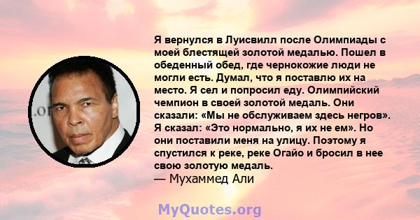 Я вернулся в Луисвилл после Олимпиады с моей блестящей золотой медалью. Пошел в обеденный обед, где чернокожие люди не могли есть. Думал, что я поставлю их на место. Я сел и попросил еду. Олимпийский чемпион в своей