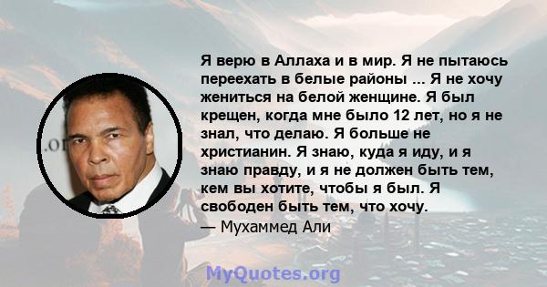 Я верю в Аллаха и в мир. Я не пытаюсь переехать в белые районы ... Я не хочу жениться на белой женщине. Я был крещен, когда мне было 12 лет, но я не знал, что делаю. Я больше не христианин. Я знаю, куда я иду, и я знаю