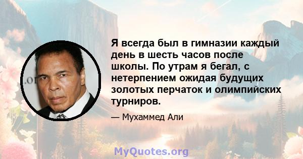 Я всегда был в гимназии каждый день в шесть часов после школы. По утрам я бегал, с нетерпением ожидая будущих золотых перчаток и олимпийских турниров.