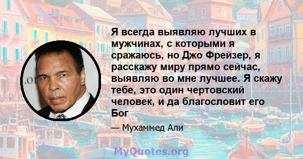 Я всегда выявляю лучших в мужчинах, с которыми я сражаюсь, но Джо Фрейзер, я расскажу миру прямо сейчас, выявляю во мне лучшее. Я скажу тебе, это один чертовский человек, и да благословит его Бог