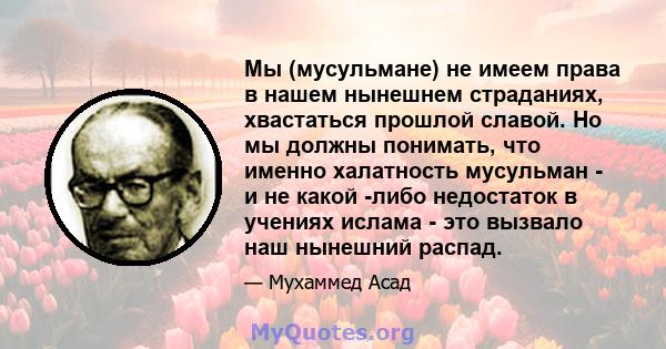 Мы (мусульмане) не имеем права в нашем нынешнем страданиях, хвастаться прошлой славой. Но мы должны понимать, что именно халатность мусульман - и не какой -либо недостаток в учениях ислама - это вызвало наш нынешний