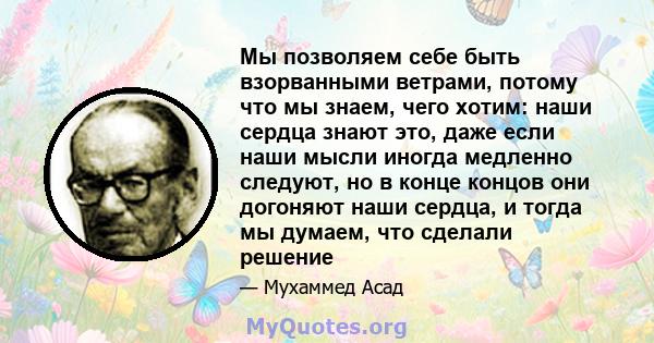 Мы позволяем себе быть взорванными ветрами, потому что мы знаем, чего хотим: наши сердца знают это, даже если наши мысли иногда медленно следуют, но в конце концов они догоняют наши сердца, и тогда мы думаем, что