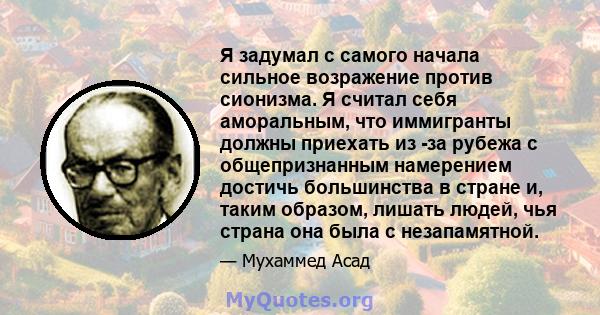 Я задумал с самого начала сильное возражение против сионизма. Я считал себя аморальным, что иммигранты должны приехать из -за рубежа с общепризнанным намерением достичь большинства в стране и, таким образом, лишать