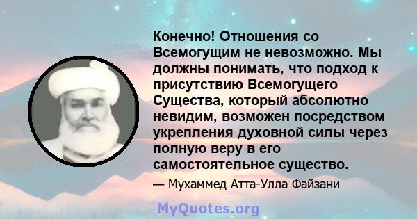 Конечно! Отношения со Всемогущим не невозможно. Мы должны понимать, что подход к присутствию Всемогущего Существа, который абсолютно невидим, возможен посредством укрепления духовной силы через полную веру в его