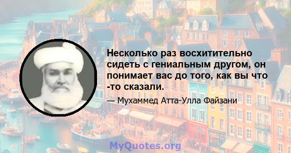 Несколько раз восхитительно сидеть с гениальным другом, он понимает вас до того, как вы что -то сказали.