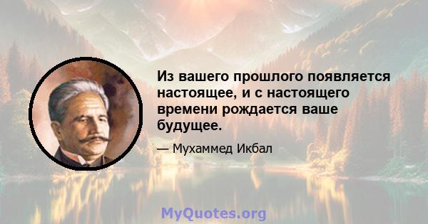 Из вашего прошлого появляется настоящее, и с настоящего времени рождается ваше будущее.