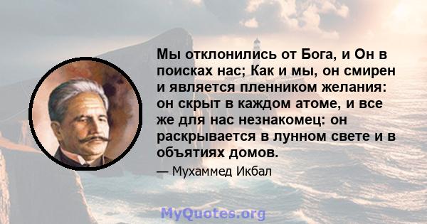 Мы отклонились от Бога, и Он в поисках нас; Как и мы, он смирен и является пленником желания: он скрыт в каждом атоме, и все же для нас незнакомец: он раскрывается в лунном свете и в объятиях домов.