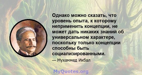 Однако можно сказать, что уровень опыта, к которому неприменить концепции, не может дать никаких знаний об универсальном характере, поскольку только концепции способны быть социализированными.