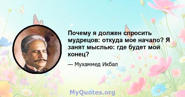 Почему я должен спросить мудрецов: откуда мое начало? Я занят мыслью: где будет мой конец?