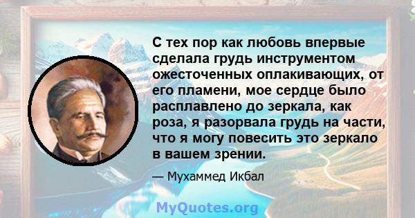 С тех пор как любовь впервые сделала грудь инструментом ожесточенных оплакивающих, от его пламени, мое сердце было расплавлено до зеркала, как роза, я разорвала грудь на части, что я могу повесить это зеркало в вашем