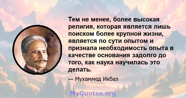 Тем не менее, более высокая религия, которая является лишь поиском более крупной жизни, является по сути опытом и признала необходимость опыта в качестве основания задолго до того, как наука научилась это делать.