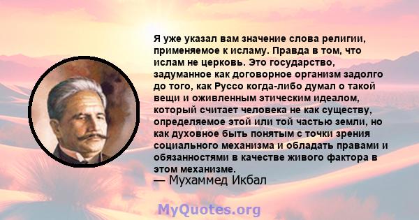 Я уже указал вам значение слова религии, применяемое к исламу. Правда в том, что ислам не церковь. Это государство, задуманное как договорное организм задолго до того, как Руссо когда-либо думал о такой вещи и