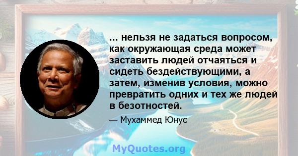 ... нельзя не задаться вопросом, как окружающая среда может заставить людей отчаяться и сидеть бездействующими, а затем, изменив условия, можно превратить одних и тех же людей в безотностей.