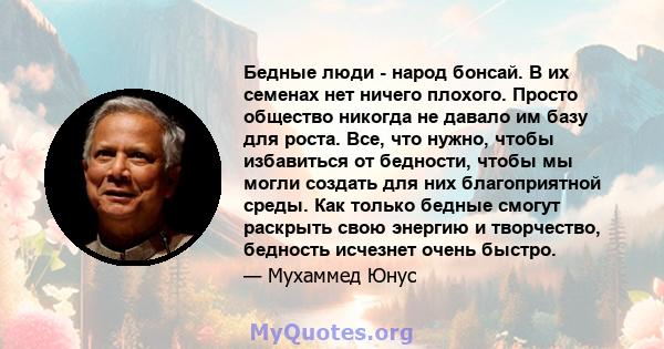 Бедные люди - народ бонсай. В их семенах нет ничего плохого. Просто общество никогда не давало им базу для роста. Все, что нужно, чтобы избавиться от бедности, чтобы мы могли создать для них благоприятной среды. Как