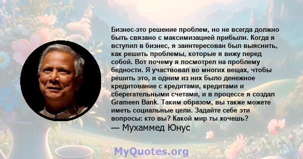 Бизнес-это решение проблем, но не всегда должно быть связано с максимизацией прибыли. Когда я вступил в бизнес, я заинтересован был выяснить, как решить проблемы, которые я вижу перед собой. Вот почему я посмотрел на