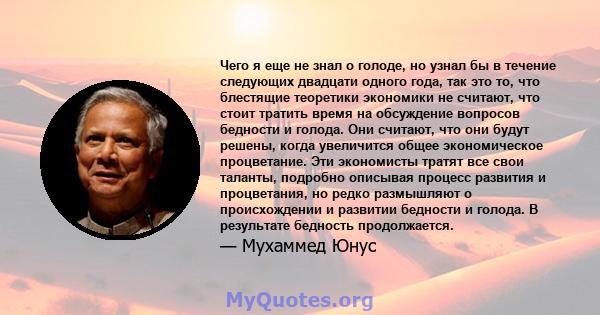 Чего я еще не знал о голоде, но узнал бы в течение следующих двадцати одного года, так это то, что блестящие теоретики экономики не считают, что стоит тратить время на обсуждение вопросов бедности и голода. Они считают, 