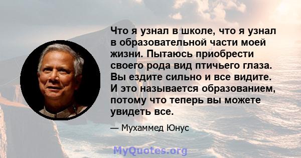 Что я узнал в школе, что я узнал в образовательной части моей жизни. Пытаюсь приобрести своего рода вид птичьего глаза. Вы ездите сильно и все видите. И это называется образованием, потому что теперь вы можете увидеть