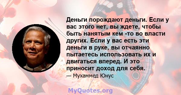 Деньги порождают деньги. Если у вас этого нет, вы ждете, чтобы быть нанятым кем -то во власти других. Если у вас есть эти деньги в руке, вы отчаянно пытаетесь использовать их и двигаться вперед. И это приносит доход для 