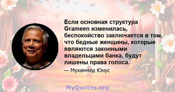 Если основная структура Grameen изменилась, беспокойство заключается в том, что бедные женщины, которые являются законными владельцами банка, будут лишены права голоса.