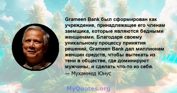 Grameen Bank был сформирован как учреждение, принадлежащее его членам заемщика, которые являются бедными женщинами. Благодаря своему уникальному процессу принятия решений, Grameen Bank дал миллионам женщин средств,