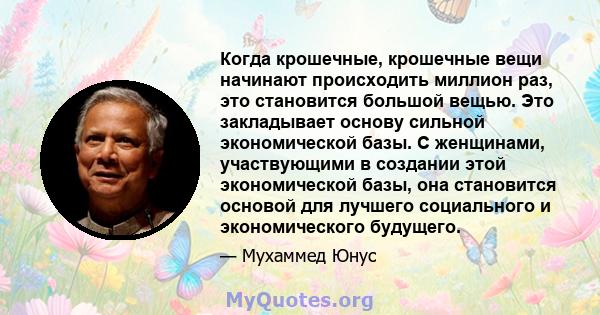 Когда крошечные, крошечные вещи начинают происходить миллион раз, это становится большой вещью. Это закладывает основу сильной экономической базы. С женщинами, участвующими в создании этой экономической базы, она