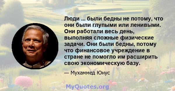 Люди ... были бедны не потому, что они были глупыми или ленивыми. Они работали весь день, выполняя сложные физические задачи. Они были бедны, потому что финансовое учреждение в стране не помогло им расширить свою