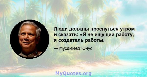 Люди должны проснуться утром и сказать: «Я не ищущий работу, я создатель работы.