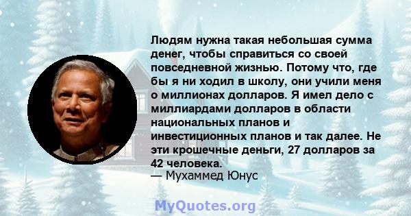 Людям нужна такая небольшая сумма денег, чтобы справиться со своей повседневной жизнью. Потому что, где бы я ни ходил в школу, они учили меня о миллионах долларов. Я имел дело с миллиардами долларов в области