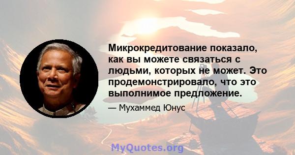 Микрокредитование показало, как вы можете связаться с людьми, которых не может. Это продемонстрировало, что это выполнимое предложение.