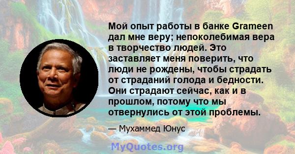 Мой опыт работы в банке Grameen дал мне веру; непоколебимая вера в творчество людей. Это заставляет меня поверить, что люди не рождены, чтобы страдать от страданий голода и бедности. Они страдают сейчас, как и в