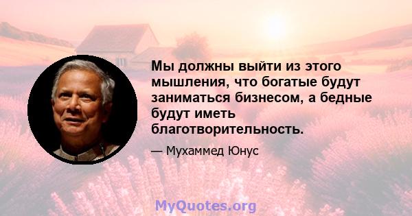 Мы должны выйти из этого мышления, что богатые будут заниматься бизнесом, а бедные будут иметь благотворительность.