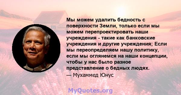 Мы можем удалить бедность с поверхности Земли, только если мы можем перепроектировать наши учреждения - такие как банковские учреждения и другие учреждения; Если мы переопределяем нашу политику, если мы оглянемся на