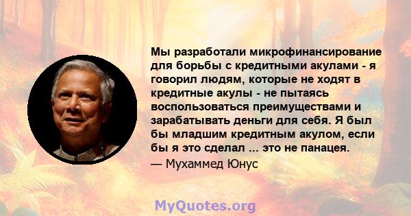 Мы разработали микрофинансирование для борьбы с кредитными акулами - я говорил людям, которые не ходят в кредитные акулы - не пытаясь воспользоваться преимуществами и зарабатывать деньги для себя. Я был бы младшим