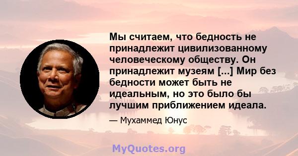 Мы считаем, что бедность не принадлежит цивилизованному человеческому обществу. Он принадлежит музеям [...] Мир без бедности может быть не идеальным, но это было бы лучшим приближением идеала.