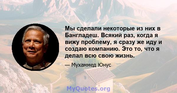 Мы сделали некоторые из них в Бангладеш. Всякий раз, когда я вижу проблему, я сразу же иду и создаю компанию. Это то, что я делал всю свою жизнь.