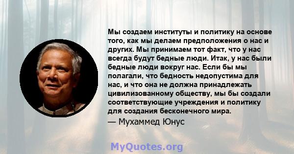 Мы создаем институты и политику на основе того, как мы делаем предположения о нас и других. Мы принимаем тот факт, что у нас всегда будут бедные люди. Итак, у нас были бедные люди вокруг нас. Если бы мы полагали, что