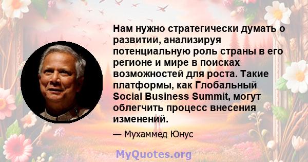 Нам нужно стратегически думать о развитии, анализируя потенциальную роль страны в его регионе и мире в поисках возможностей для роста. Такие платформы, как Глобальный Social Business Summit, могут облегчить процесс