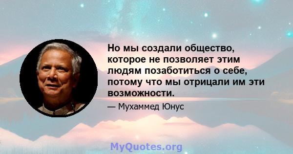 Но мы создали общество, которое не позволяет этим людям позаботиться о себе, потому что мы отрицали им эти возможности.