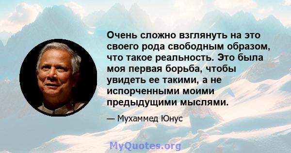 Очень сложно взглянуть на это своего рода свободным образом, что такое реальность. Это была моя первая борьба, чтобы увидеть ее такими, а не испорченными моими предыдущими мыслями.