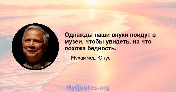 Однажды наши внуки пойдут в музеи, чтобы увидеть, на что похожа бедность.