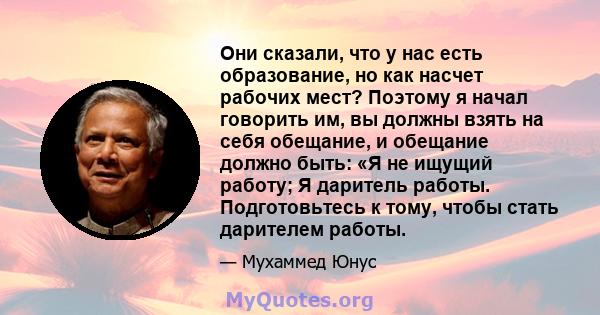 Они сказали, что у нас есть образование, но как насчет рабочих мест? Поэтому я начал говорить им, вы должны взять на себя обещание, и обещание должно быть: «Я не ищущий работу; Я даритель работы. Подготовьтесь к тому,